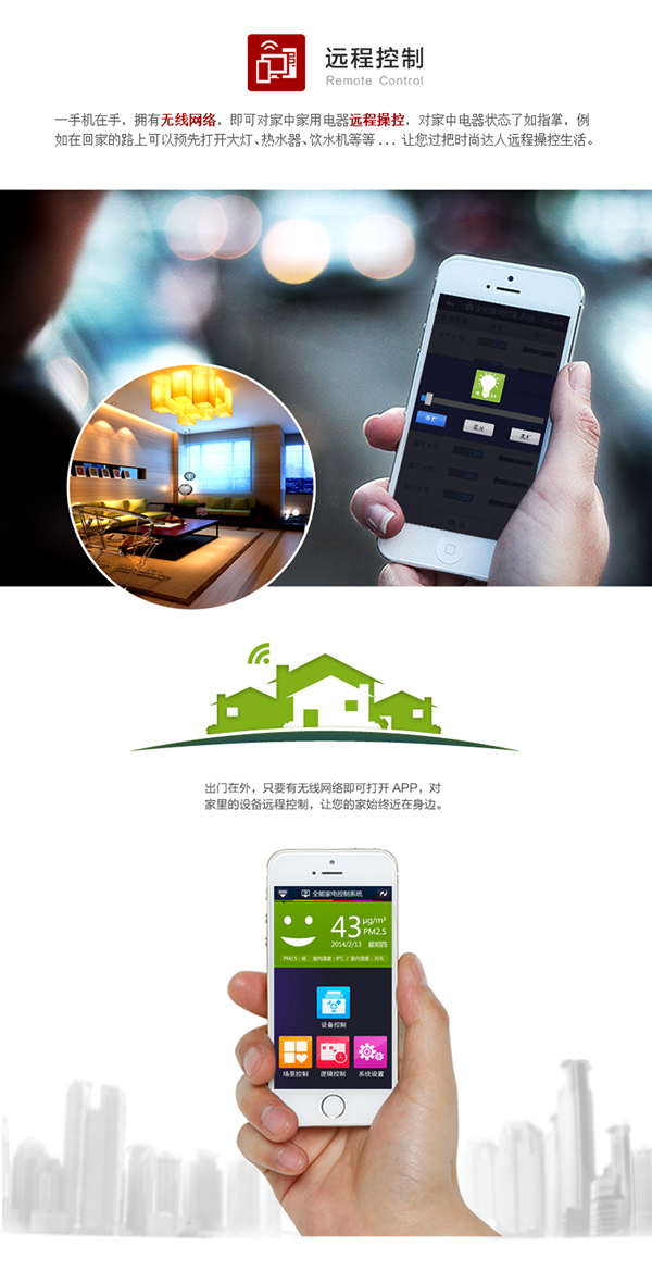 手機在手，擁有無線網(wǎng)絡(luò)，即可對家中家電遠程操控，對電器狀態(tài)了如指掌。例如在回家的路上預先打開客廳大燈、熱水器、飲水機等，讓你輕松遠程操控生活。